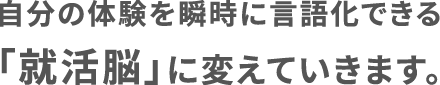 自分の体験を瞬時に言語化できる「就活脳」に変えていきます。